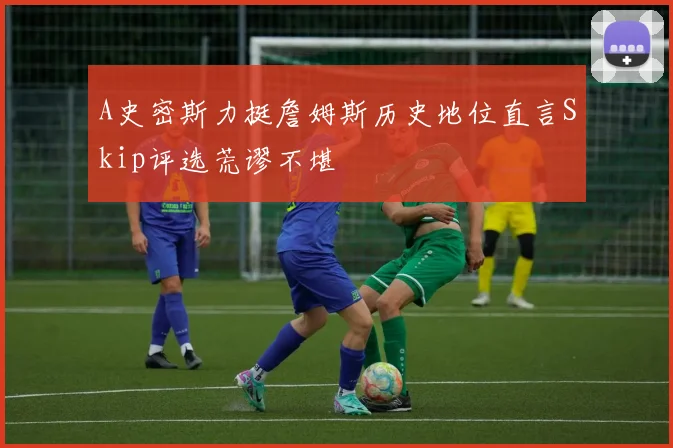 A史密斯力挺詹姆斯历史地位直言Skip评选荒谬不堪