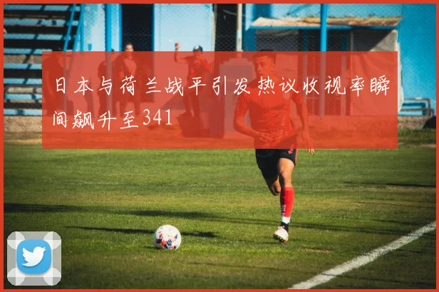 日本与荷兰战平引发热议收视率瞬间飙升至341