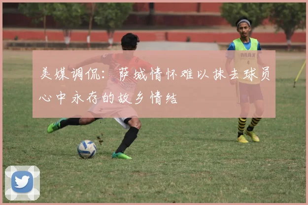 美媒调侃：萨城情怀难以抹去球员心中永存的故乡情结