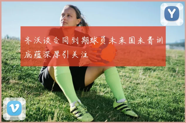 齐沃谈合同到期球员未来国米青训底蕴深厚引关注