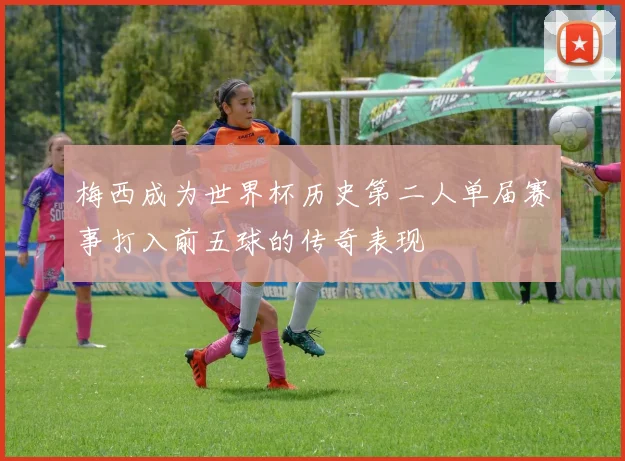 梅西成为世界杯历史第二人单届赛事打入前五球的传奇表现