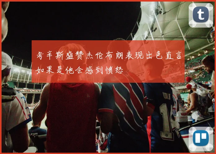 考辛斯盛赞杰伦布朗表现出色直言如果是他会感到愤怒