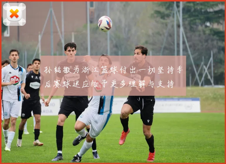 孙铭徽为浙江篮球付出一切坚持季后赛球迷应给予更多理解与支持