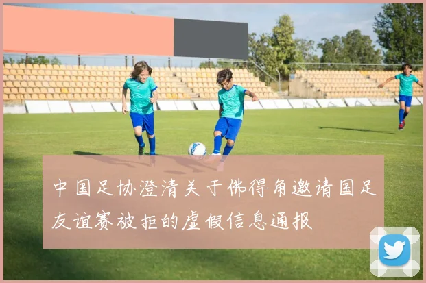 中国足协澄清关于佛得角邀请国足友谊赛被拒的虚假信息通报