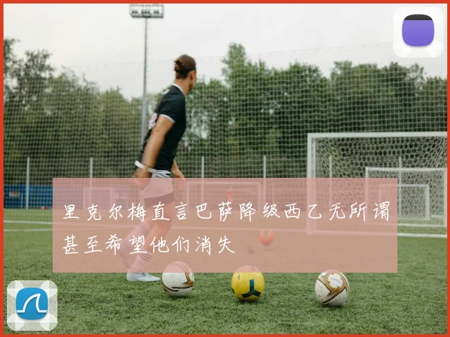 里克尔梅直言巴萨降级西乙无所谓甚至希望他们消失