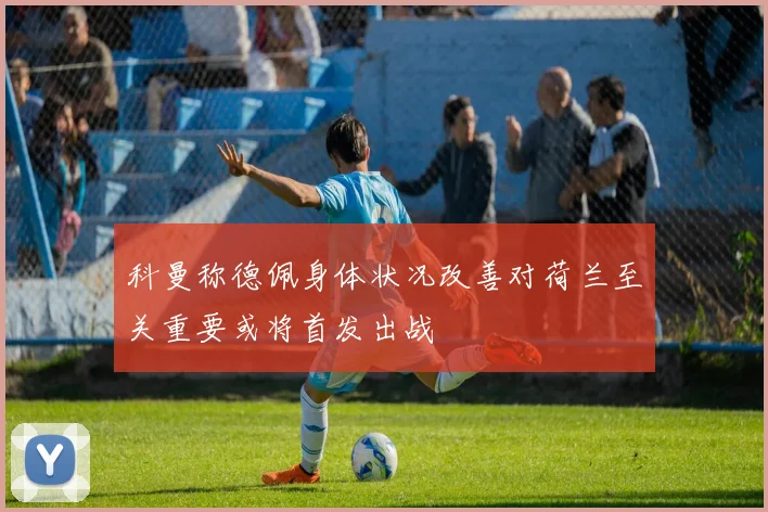 科曼称德佩身体状况改善对荷兰至关重要或将首发出战
