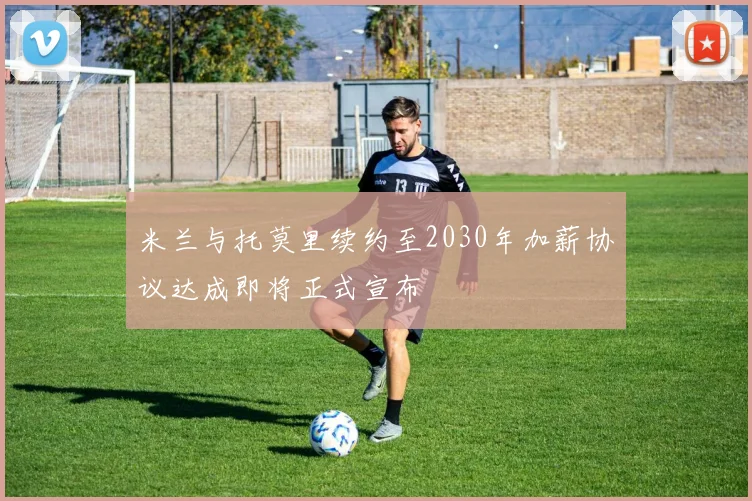 米兰与托莫里续约至2030年加薪协议达成即将正式宣布