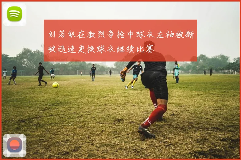 刘若钒在激烈争抢中球衣左袖被撕破迅速更换球衣继续比赛