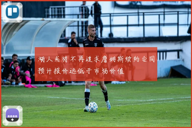 湖人或将不再追求詹姆斯续约合同预计报价远低于市场价值
