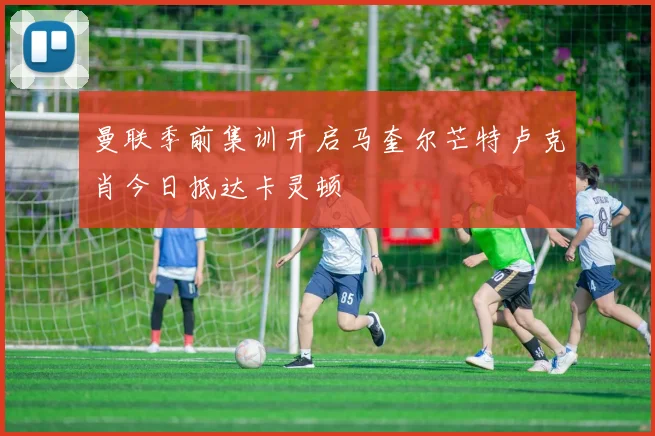 曼联季前集训开启马奎尔芒特卢克肖今日抵达卡灵顿