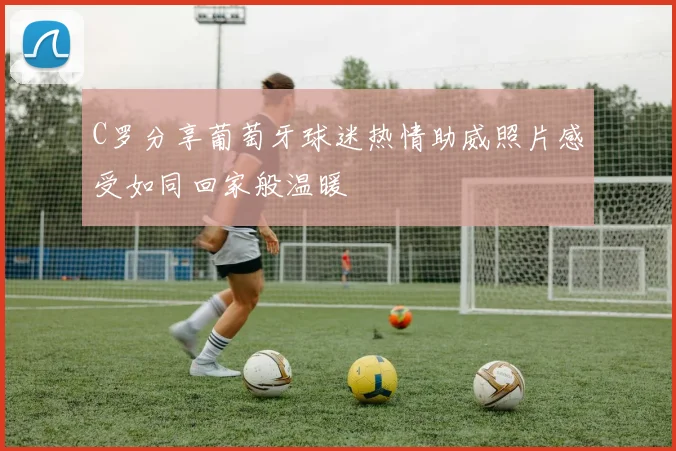 C罗分享葡萄牙球迷热情助威照片感受如同回家般温暖