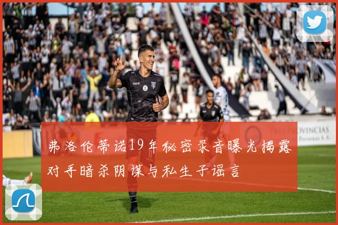弗洛伦蒂诺19年秘密录音曝光揭露对手暗杀阴谋与私生子谣言