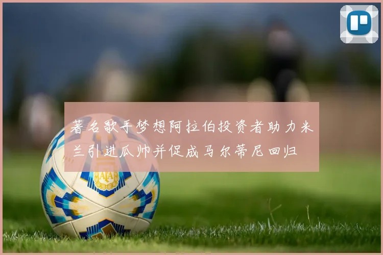 著名歌手梦想阿拉伯投资者助力米兰引进瓜帅并促成马尔蒂尼回归