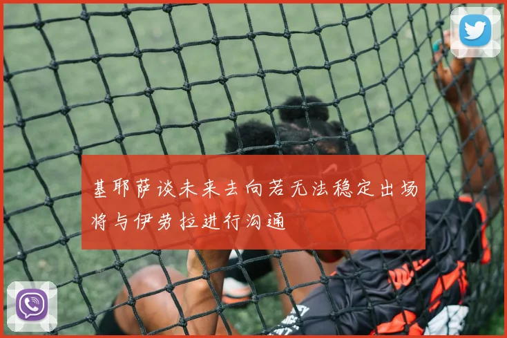 基耶萨谈未来去向若无法稳定出场将与伊劳拉进行沟通