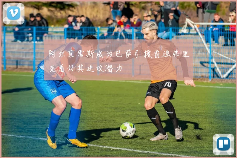 阿尔瓦雷斯成为巴萨引援首选弗里克看好其进攻潜力
