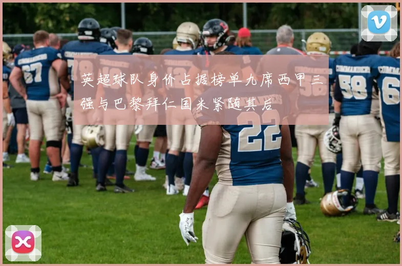 英超球队身价占据榜单九席西甲三强与巴黎拜仁国米紧随其后