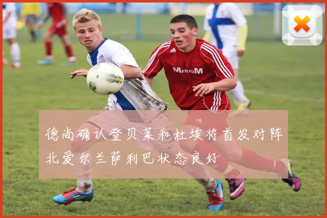 德尚确认登贝莱和杜埃将首发对阵北爱尔兰萨利巴状态良好
