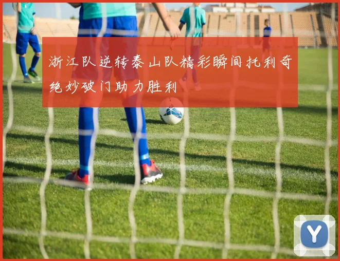 浙江队逆转泰山队精彩瞬间托利奇绝妙破门助力胜利