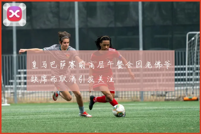 皇马巴萨赛前高层午餐会因老佛爷缺席而取消引发关注