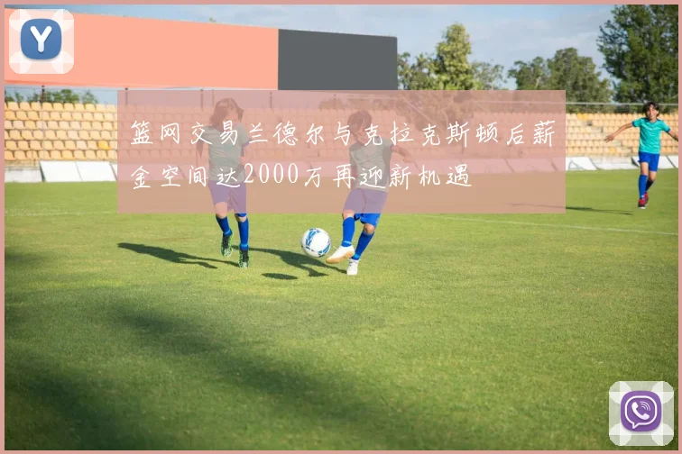 篮网交易兰德尔与克拉克斯顿后薪金空间达2000万再迎新机遇
